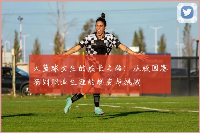 大篮球女生的成长之路：从校园赛场到职业生涯的蜕变与挑战