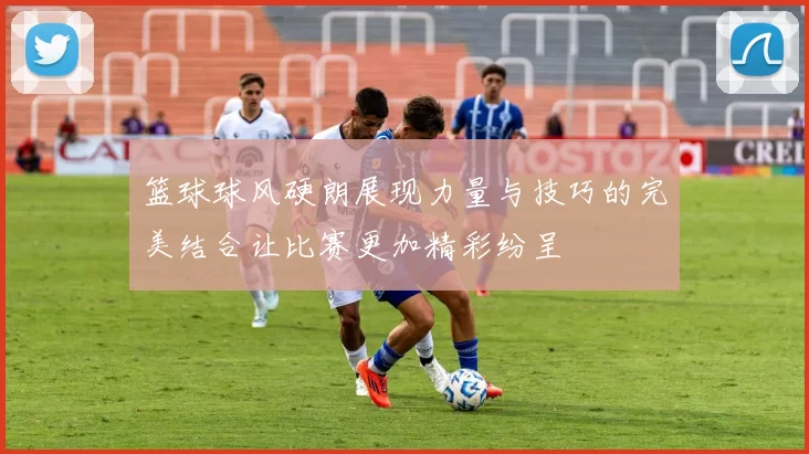 篮球球风硬朗展现力量与技巧的完美结合让比赛更加精彩纷呈